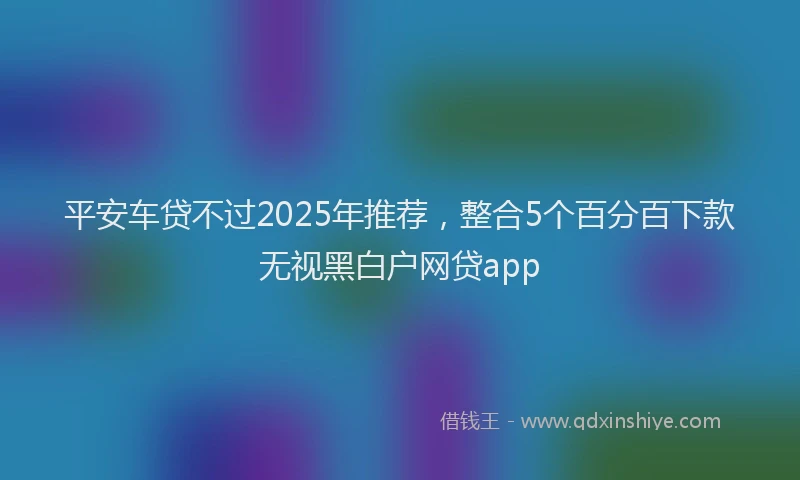平安车贷不过2025年推荐，整合5个百分百下款无视黑白户网贷app