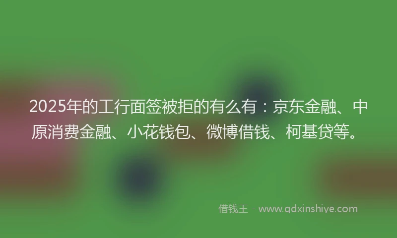 2025年的工行面签被拒的有么有：京东金融、中原消费金融、小花钱包、微博借钱、柯基贷等。