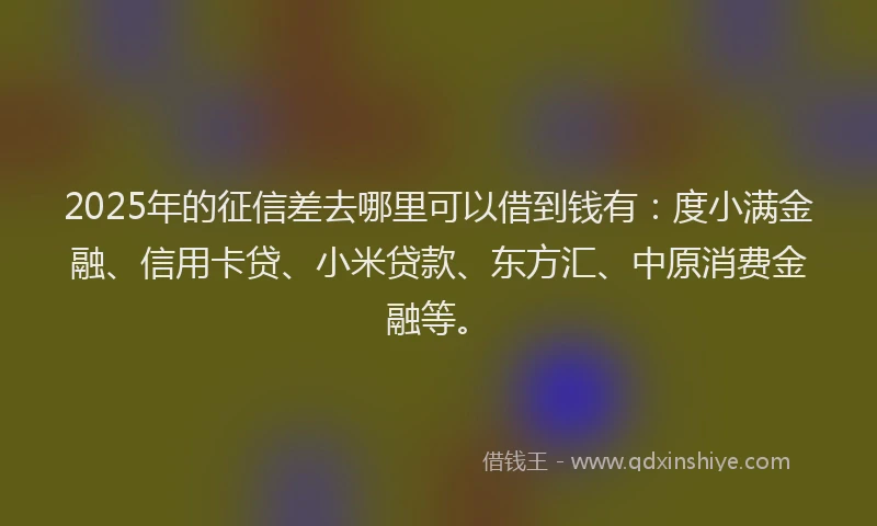 2025年的征信差去哪里可以借到钱有：度小满金融、信用卡贷、小米贷款、东方汇、中原消费金融等。
