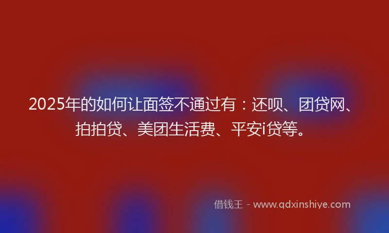 2025年的如何让面签不通过有：还呗、团贷网、拍拍贷、美团生活费、平安i贷等。
