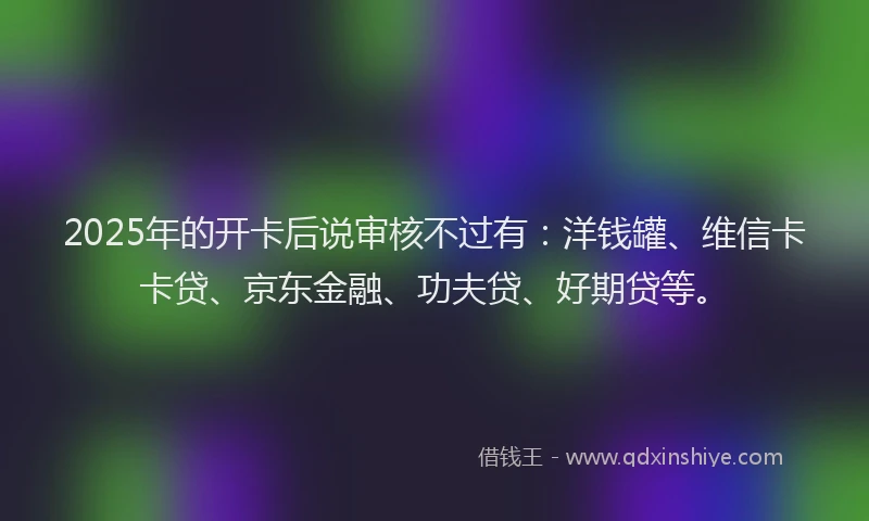 2025年的开卡后说审核不过有：洋钱罐、维信卡卡贷、京东金融、功夫贷、好期贷等。