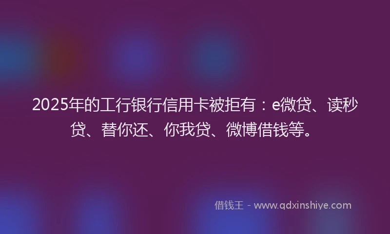 2025年的工行银行信用卡被拒有：e微贷、读秒贷、替你还、你我贷、微博借钱等。