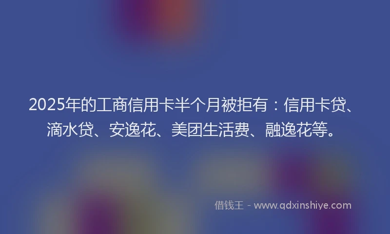 2025年的工商信用卡半个月被拒有：信用卡贷、滴水贷、安逸花、美团生活费、融逸花等。