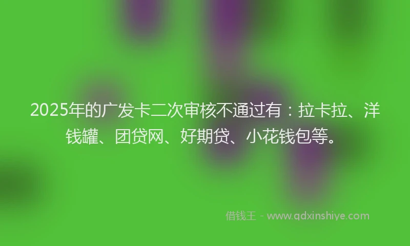 2025年的广发卡二次审核不通过有：拉卡拉、洋钱罐、团贷网、好期贷、小花钱包等。