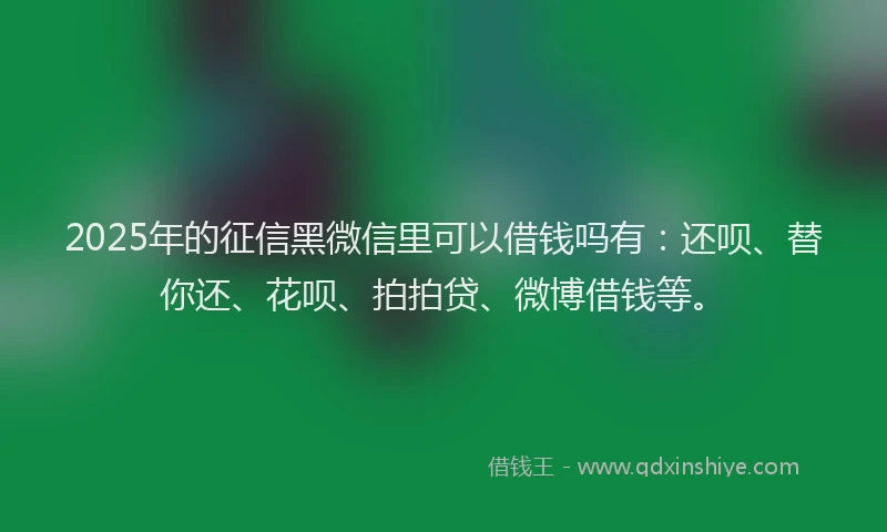 2025年的征信黑微信里可以借钱吗有：还呗、替你还、花呗、拍拍贷、微博借钱等。