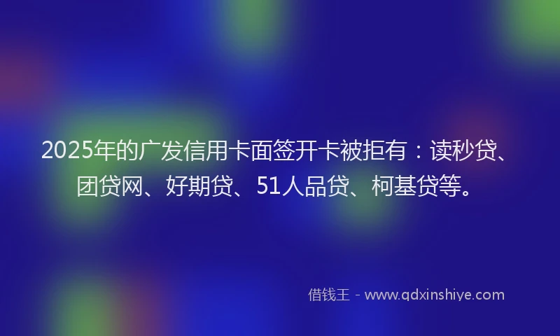 2025年的广发信用卡面签开卡被拒有：读秒贷、团贷网、好期贷、51人品贷、柯基贷等。