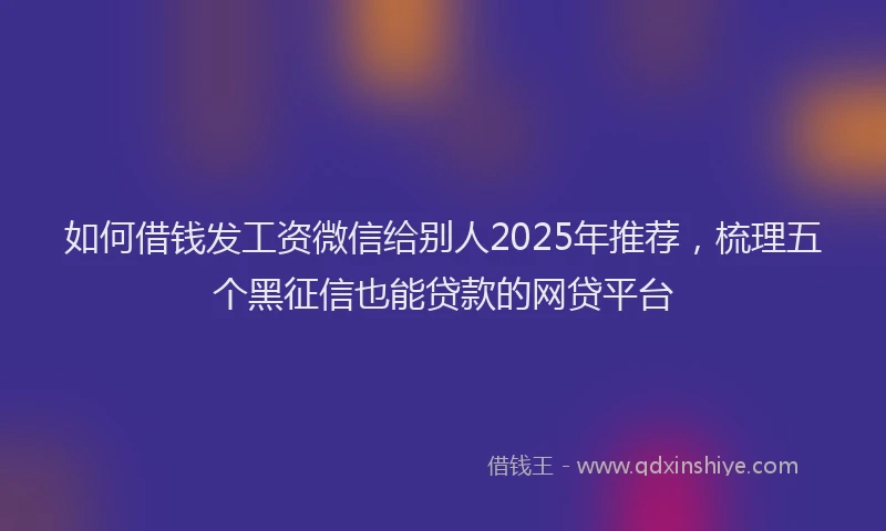 如何借钱发工资微信给别人2025年推荐，梳理五个黑征信也能贷款的网贷平台