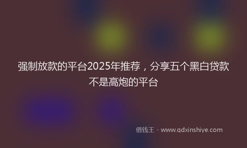 强制放款的平台2025年推荐，分享五个黑白贷款不是高炮的平台