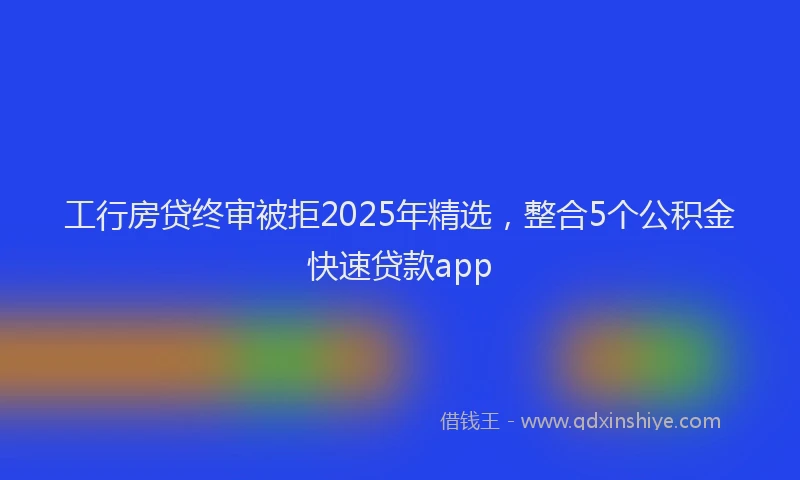 工行房贷终审被拒2025年精选，整合5个公积金快速贷款app
