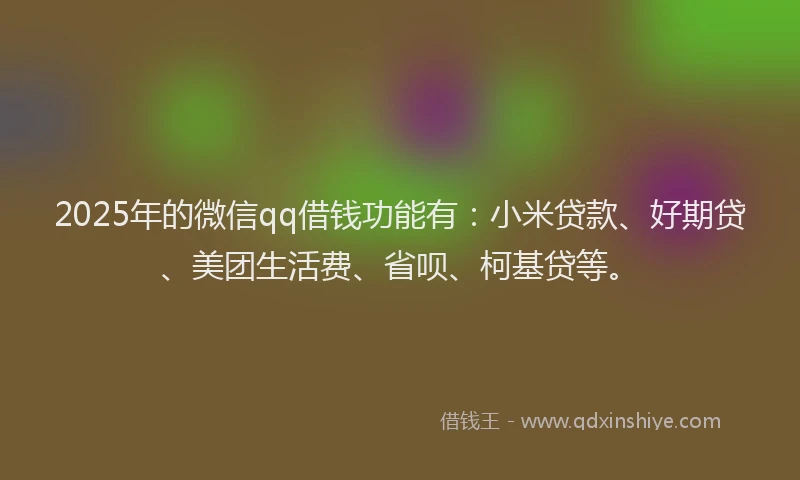 2025年的微信qq借钱功能有：小米贷款、好期贷、美团生活费、省呗、柯基贷等。