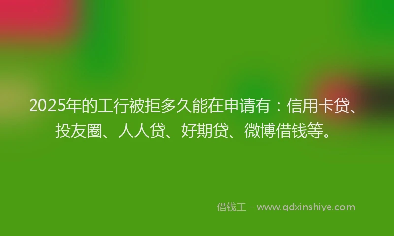 2025年的工行被拒多久能在申请有：信用卡贷、投友圈、人人贷、好期贷、微博借钱等。
