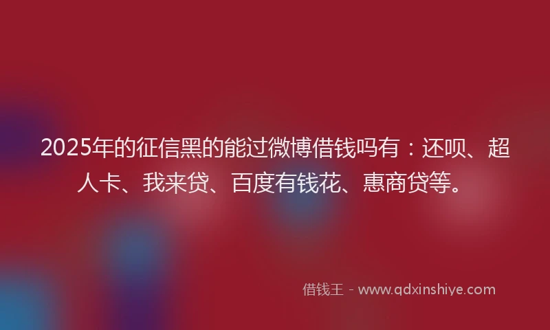 2025年的征信黑的能过微博借钱吗有：还呗、超人卡、我来贷、百度有钱花、惠商贷等。