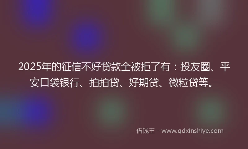 2025年的征信不好贷款全被拒了有：投友圈、平安口袋银行、拍拍贷、好期贷、微粒贷等。