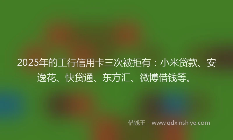 2025年的工行信用卡三次被拒有：小米贷款、安逸花、快贷通、东方汇、微博借钱等。