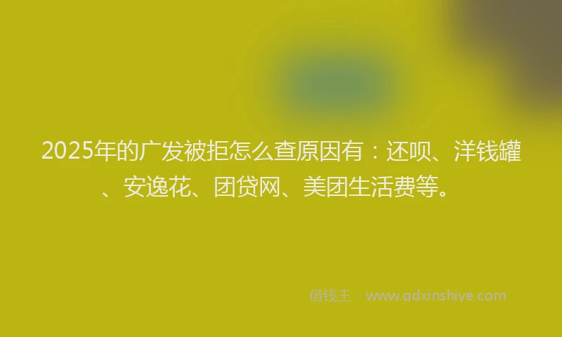 2025年的广发被拒怎么查原因有：还呗、洋钱罐、安逸花、团贷网、美团生活费等。
