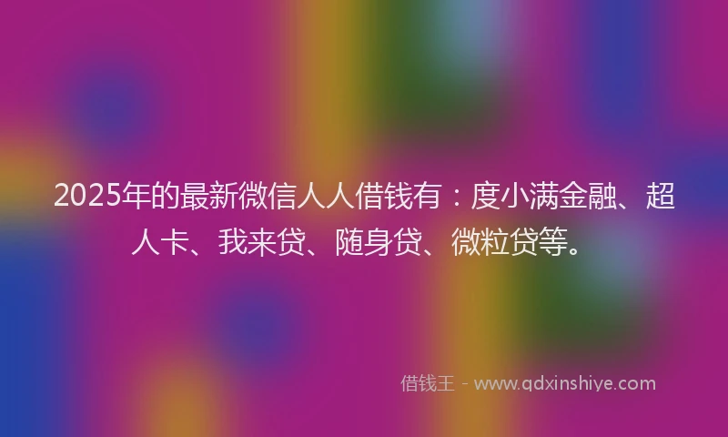 2025年的最新微信人人借钱有：度小满金融、超人卡、我来贷、随身贷、微粒贷等。