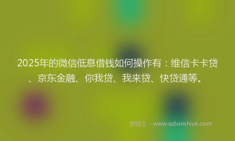 2025年的微信低息借钱如何操作有：维信卡卡贷、京东金融、你我贷、我来贷、快贷通等。