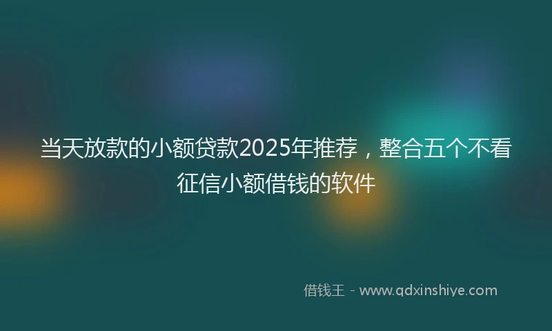 当天放款的小额贷款2025年推荐，整合五个不看征信小额借钱的软件