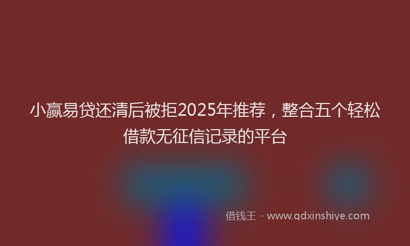 小赢易贷还清后被拒2025年推荐，整合五个轻松借款无征信记录的平台