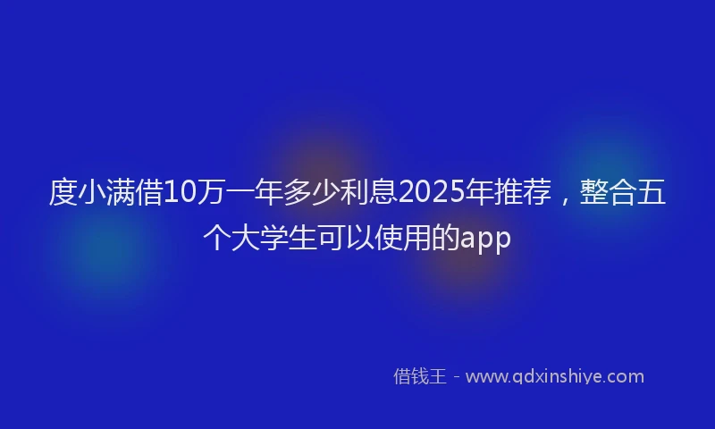 度小满借10万一年多少利息2025年推荐，整合五个大学生可以使用的app