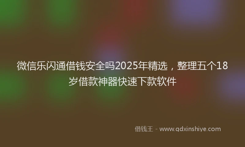 微信乐闪通借钱安全吗2025年精选，整理五个18岁借款神器快速下款软件