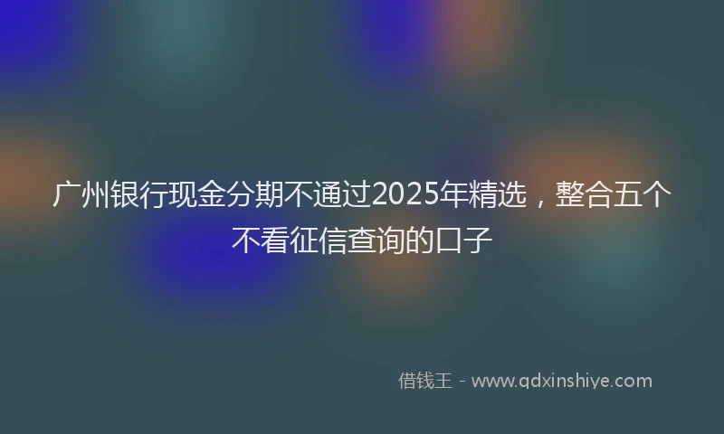 广州银行现金分期不通过2025年精选，整合五个不看征信查询的口子