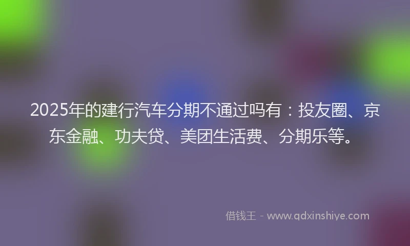 2025年的建行汽车分期不通过吗有：投友圈、京东金融、功夫贷、美团生活费、分期乐等。