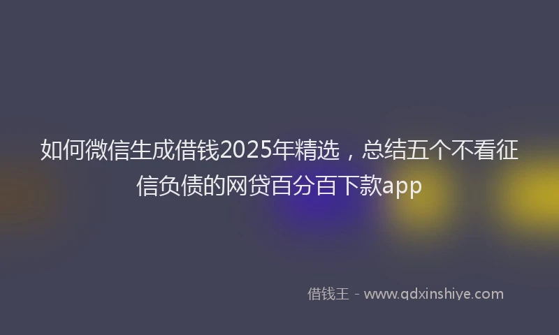 如何微信生成借钱2025年精选，总结五个不看征信负债的网贷百分百下款app