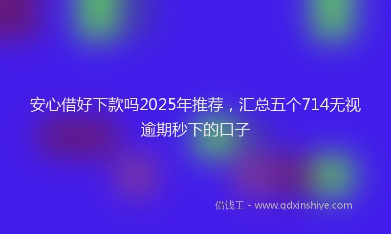 安心借好下款吗2025年推荐，汇总五个714无视逾期秒下的口子