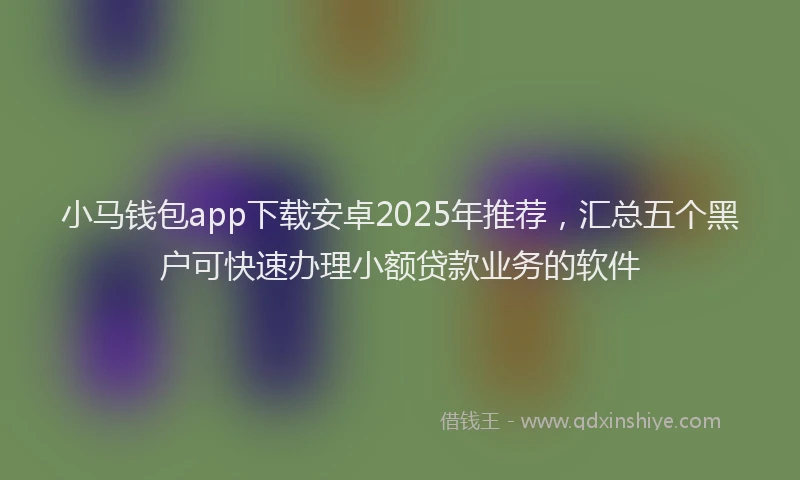 小马钱包app下载安卓2025年推荐，汇总五个黑户可快速办理小额贷款业务的软件