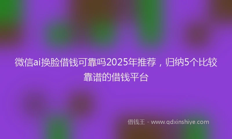 微信ai换脸借钱可靠吗2025年推荐，归纳5个比较靠谱的借钱平台