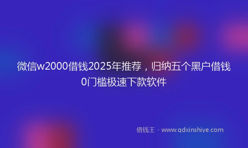 微信w2000借钱2025年推荐，归纳五个黑户借钱0门槛极速下款软件