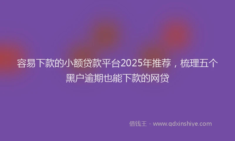 容易下款的小额贷款平台2025年推荐，梳理五个黑户逾期也能下款的网贷