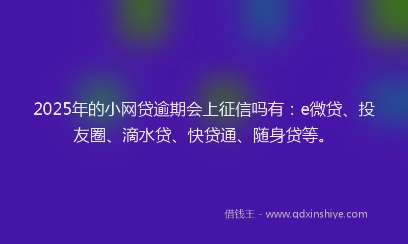 2025年的小网贷逾期会上征信吗有：e微贷、投友圈、滴水贷、快贷通、随身贷等。