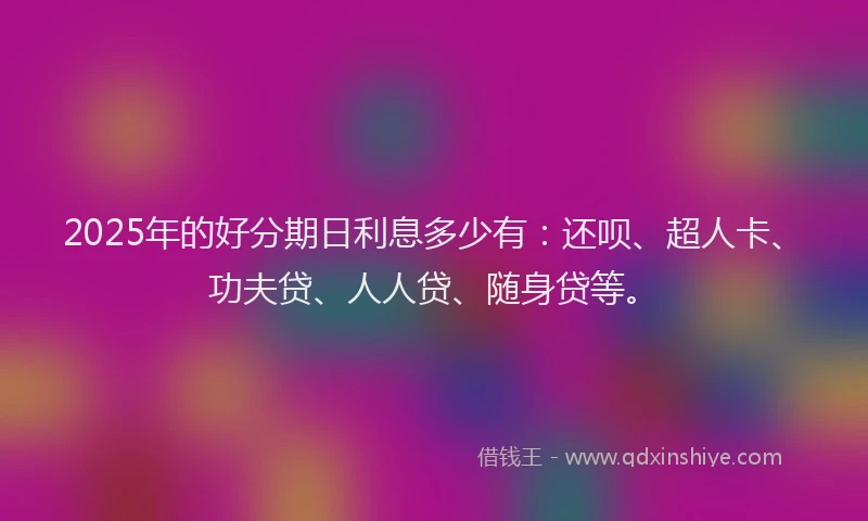 2025年的好分期日利息多少有：还呗、超人卡、功夫贷、人人贷、随身贷等。