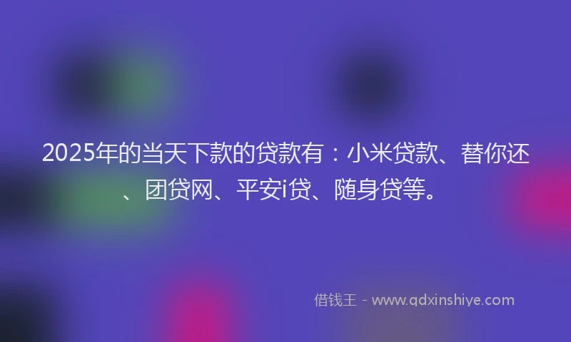 2025年的当天下款的贷款有：小米贷款、替你还、团贷网、平安i贷、随身贷等。