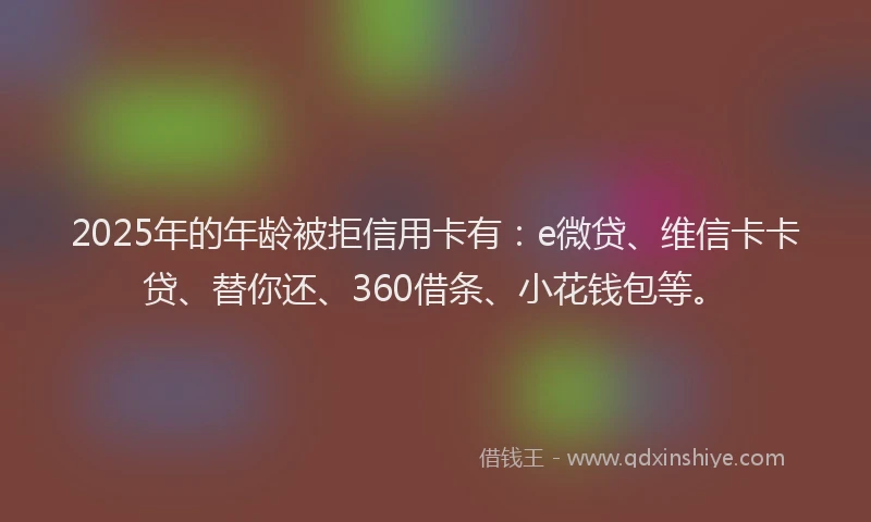 2025年的年龄被拒信用卡有：e微贷、维信卡卡贷、替你还、360借条、小花钱包等。