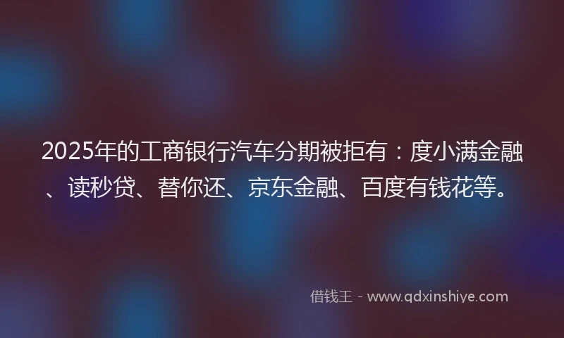 2025年的工商银行汽车分期被拒有：度小满金融、读秒贷、替你还、京东金融、百度有钱花等。