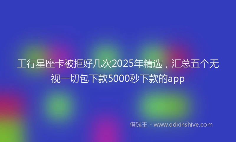 工行星座卡被拒好几次2025年精选，汇总五个无视一切包下款5000秒下款的app