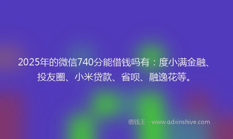 2025年的微信740分能借钱吗有：度小满金融、投友圈、小米贷款、省呗、融逸花等。