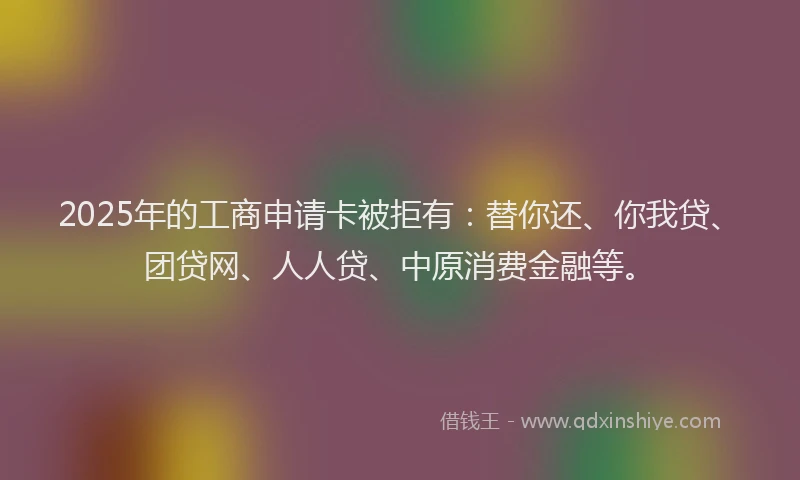 2025年的工商申请卡被拒有：替你还、你我贷、团贷网、人人贷、中原消费金融等。