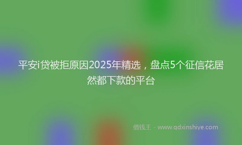 平安i贷被拒原因2025年精选，盘点5个征信花居然都下款的平台