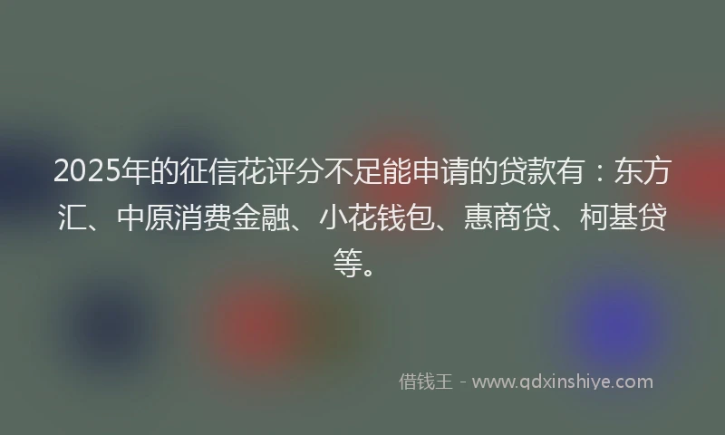 2025年的征信花评分不足能申请的贷款有：东方汇、中原消费金融、小花钱包、惠商贷、柯基贷等。