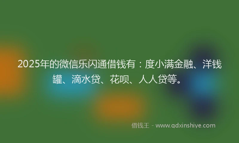 2025年的微信乐闪通借钱有：度小满金融、洋钱罐、滴水贷、花呗、人人贷等。