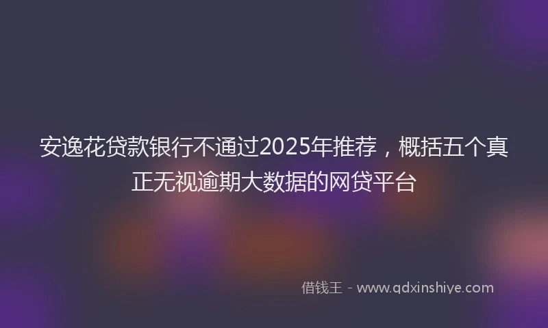 安逸花贷款银行不通过2025年推荐，概括五个真正无视逾期大数据的网贷平台