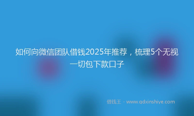 如何向微信团队借钱2025年推荐，梳理5个无视一切包下款口子