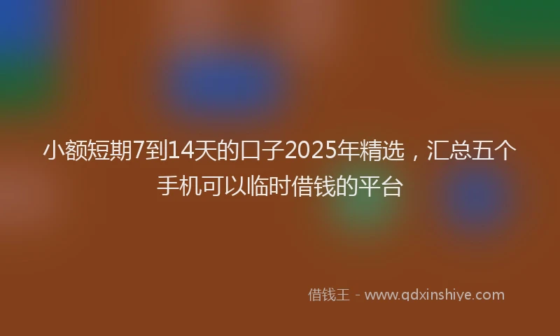 小额短期7到14天的口子2025年精选，汇总五个手机可以临时借钱的平台