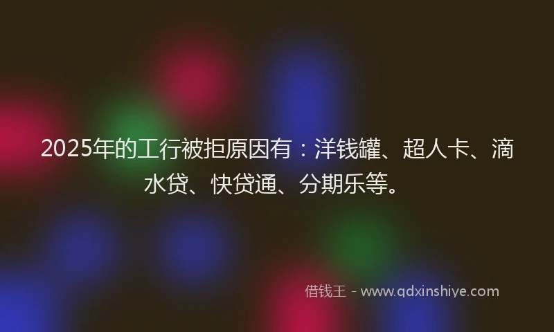 2025年的工行被拒原因有：洋钱罐、超人卡、滴水贷、快贷通、分期乐等。