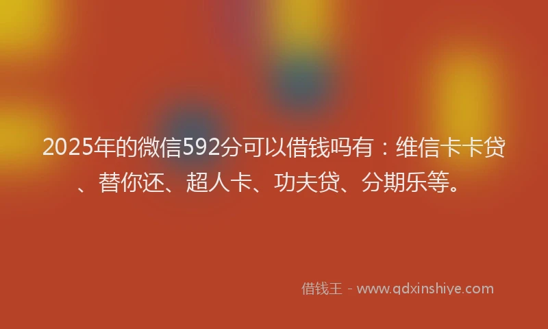 2025年的微信592分可以借钱吗有：维信卡卡贷、替你还、超人卡、功夫贷、分期乐等。