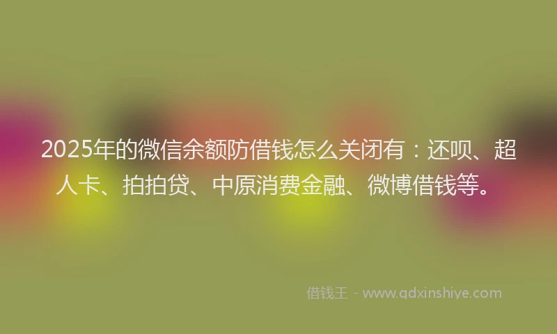 2025年的微信余额防借钱怎么关闭有：还呗、超人卡、拍拍贷、中原消费金融、微博借钱等。
